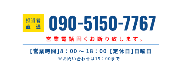 担当者直通 090-5150-7767 【営業時間】8:00~18:00 【定休日】日曜日　※お問い合わせは19:00まで